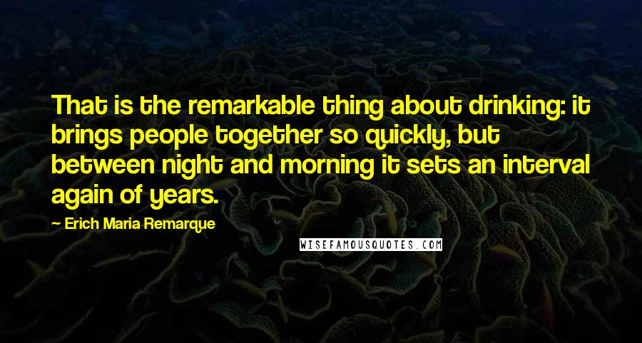 Erich Maria Remarque Quotes: That is the remarkable thing about drinking: it brings people together so quickly, but between night and morning it sets an interval again of years.