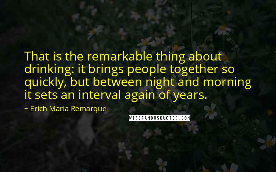 Erich Maria Remarque Quotes: That is the remarkable thing about drinking: it brings people together so quickly, but between night and morning it sets an interval again of years.