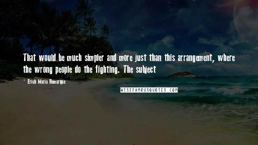 Erich Maria Remarque Quotes: That would be much simpler and more just than this arrangement, where the wrong people do the fighting. The subject