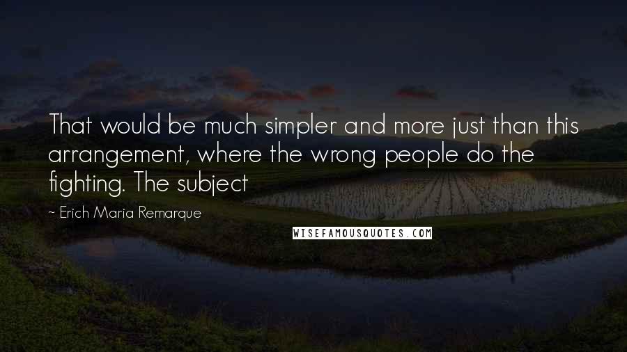 Erich Maria Remarque Quotes: That would be much simpler and more just than this arrangement, where the wrong people do the fighting. The subject