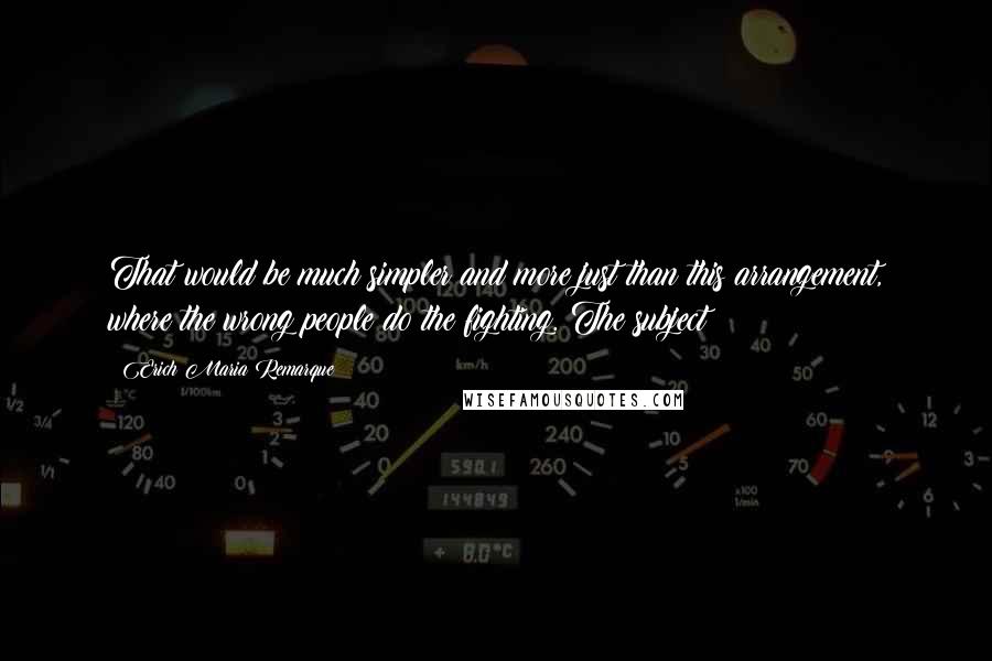 Erich Maria Remarque Quotes: That would be much simpler and more just than this arrangement, where the wrong people do the fighting. The subject