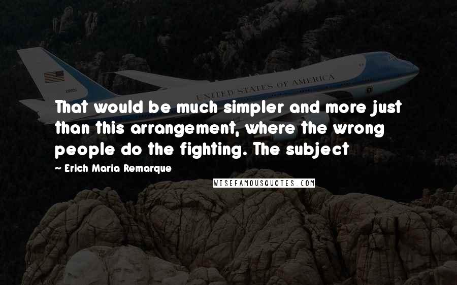 Erich Maria Remarque Quotes: That would be much simpler and more just than this arrangement, where the wrong people do the fighting. The subject