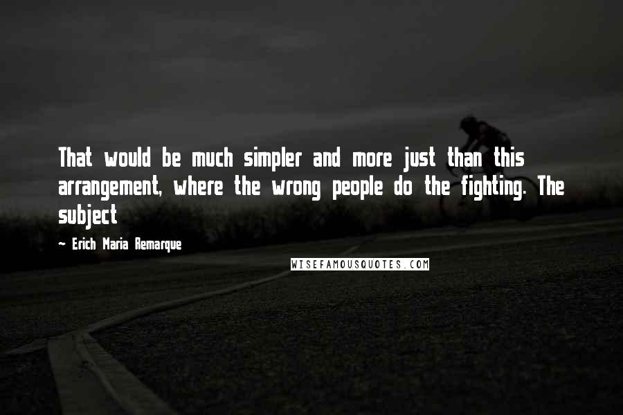 Erich Maria Remarque Quotes: That would be much simpler and more just than this arrangement, where the wrong people do the fighting. The subject