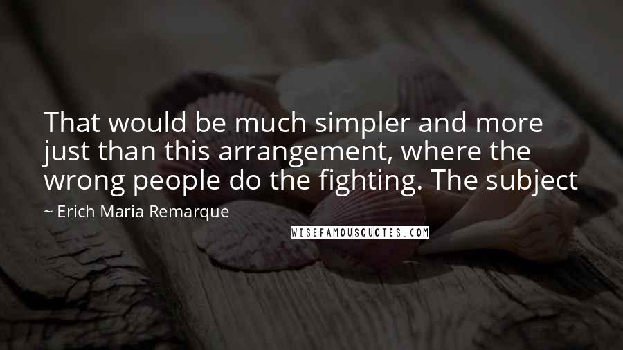 Erich Maria Remarque Quotes: That would be much simpler and more just than this arrangement, where the wrong people do the fighting. The subject