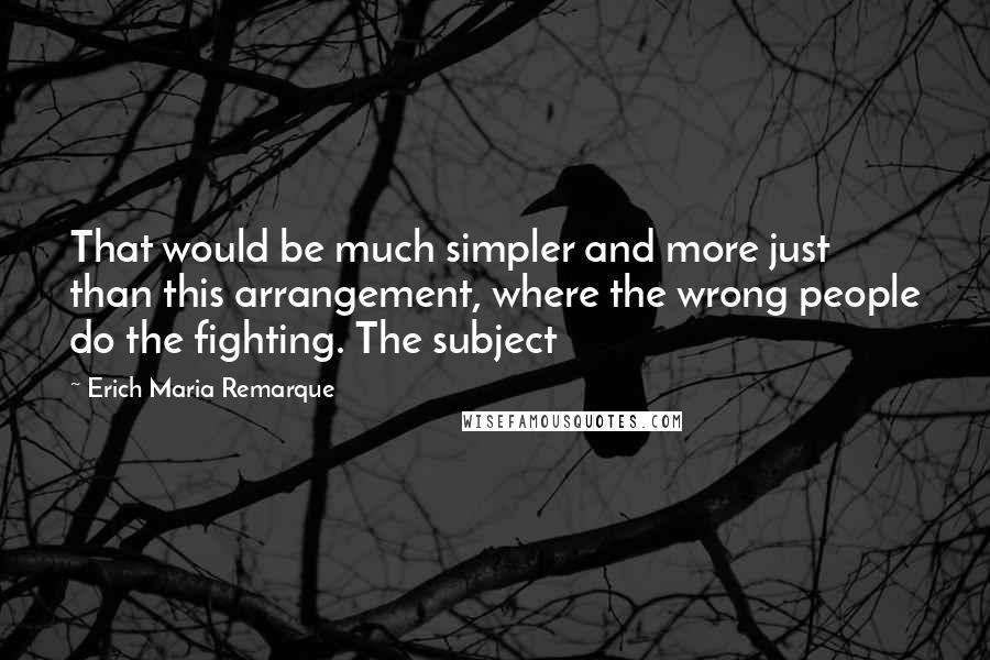 Erich Maria Remarque Quotes: That would be much simpler and more just than this arrangement, where the wrong people do the fighting. The subject