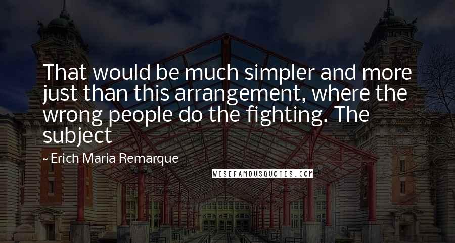 Erich Maria Remarque Quotes: That would be much simpler and more just than this arrangement, where the wrong people do the fighting. The subject