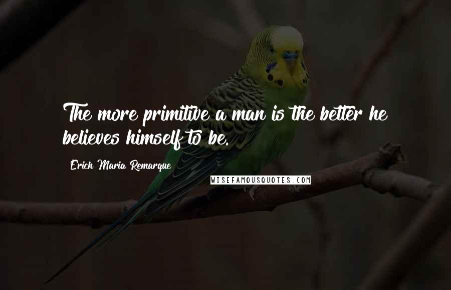 Erich Maria Remarque Quotes: The more primitive a man is the better he believes himself to be.