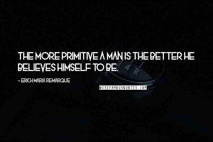 Erich Maria Remarque Quotes: The more primitive a man is the better he believes himself to be.