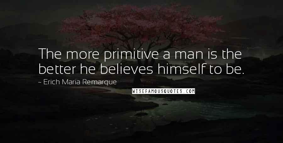 Erich Maria Remarque Quotes: The more primitive a man is the better he believes himself to be.