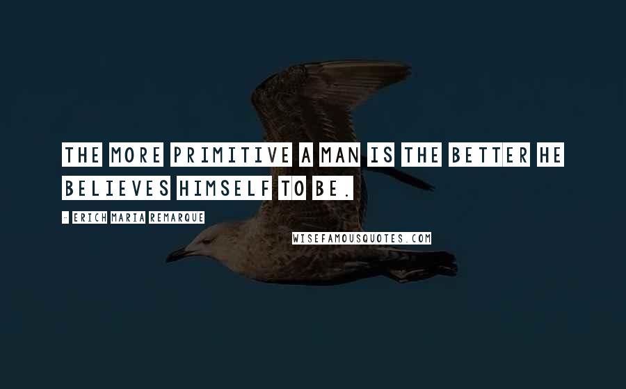 Erich Maria Remarque Quotes: The more primitive a man is the better he believes himself to be.