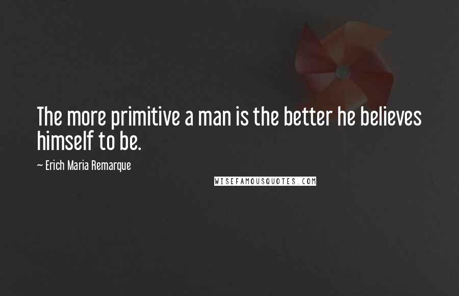 Erich Maria Remarque Quotes: The more primitive a man is the better he believes himself to be.