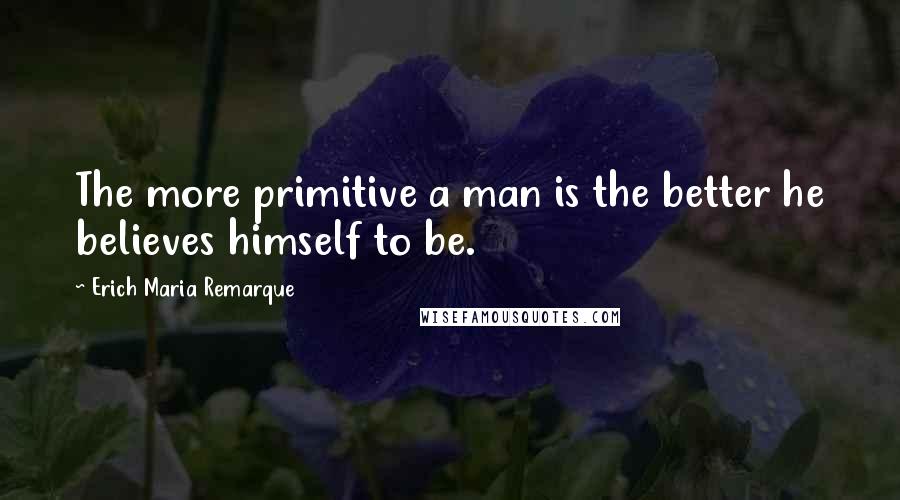 Erich Maria Remarque Quotes: The more primitive a man is the better he believes himself to be.