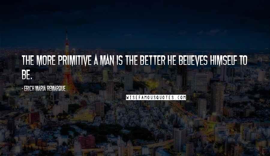 Erich Maria Remarque Quotes: The more primitive a man is the better he believes himself to be.