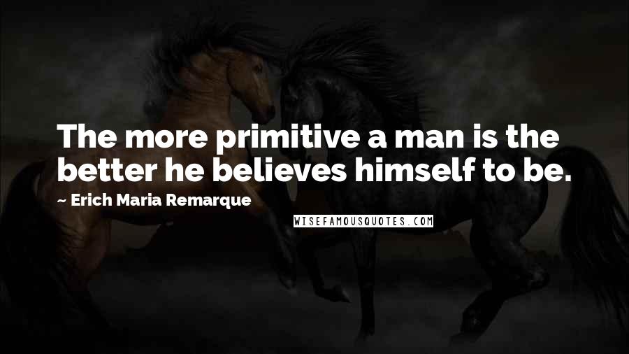 Erich Maria Remarque Quotes: The more primitive a man is the better he believes himself to be.