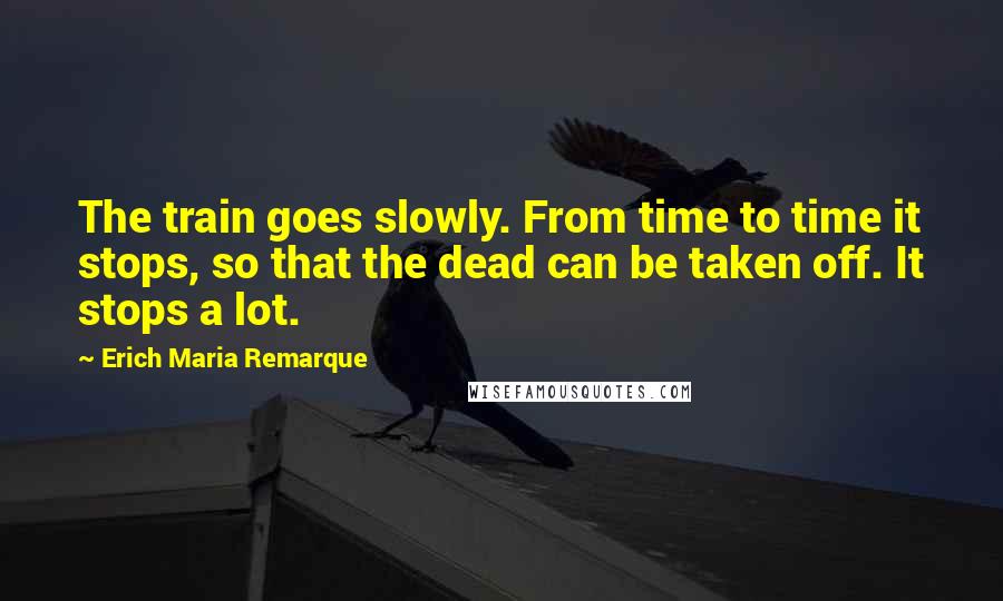 Erich Maria Remarque Quotes: The train goes slowly. From time to time it stops, so that the dead can be taken off. It stops a lot.