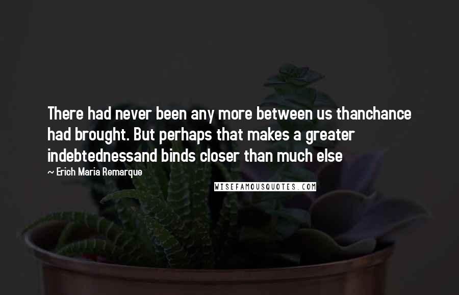Erich Maria Remarque Quotes: There had never been any more between us thanchance had brought. But perhaps that makes a greater indebtednessand binds closer than much else