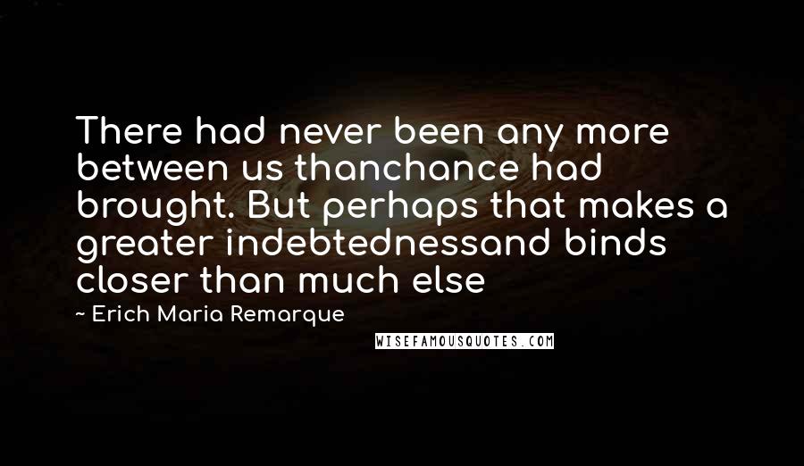 Erich Maria Remarque Quotes: There had never been any more between us thanchance had brought. But perhaps that makes a greater indebtednessand binds closer than much else