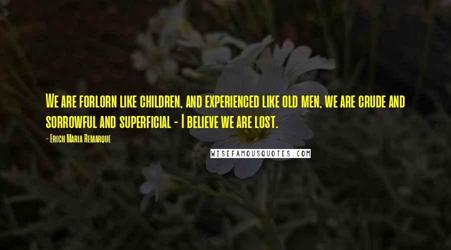 Erich Maria Remarque Quotes: We are forlorn like children, and experienced like old men, we are crude and sorrowful and superficial - I believe we are lost.