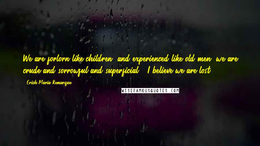 Erich Maria Remarque Quotes: We are forlorn like children, and experienced like old men, we are crude and sorrowful and superficial - I believe we are lost.