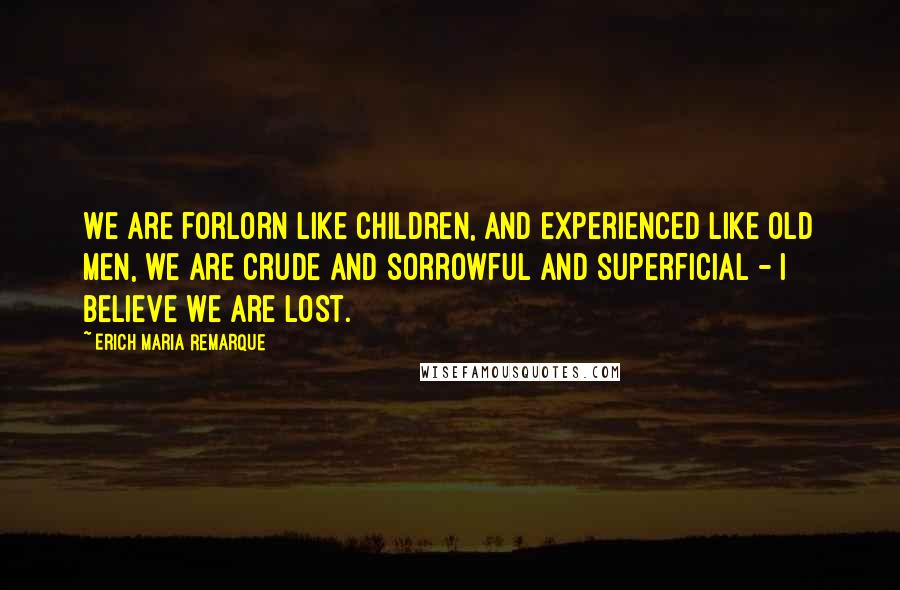 Erich Maria Remarque Quotes: We are forlorn like children, and experienced like old men, we are crude and sorrowful and superficial - I believe we are lost.