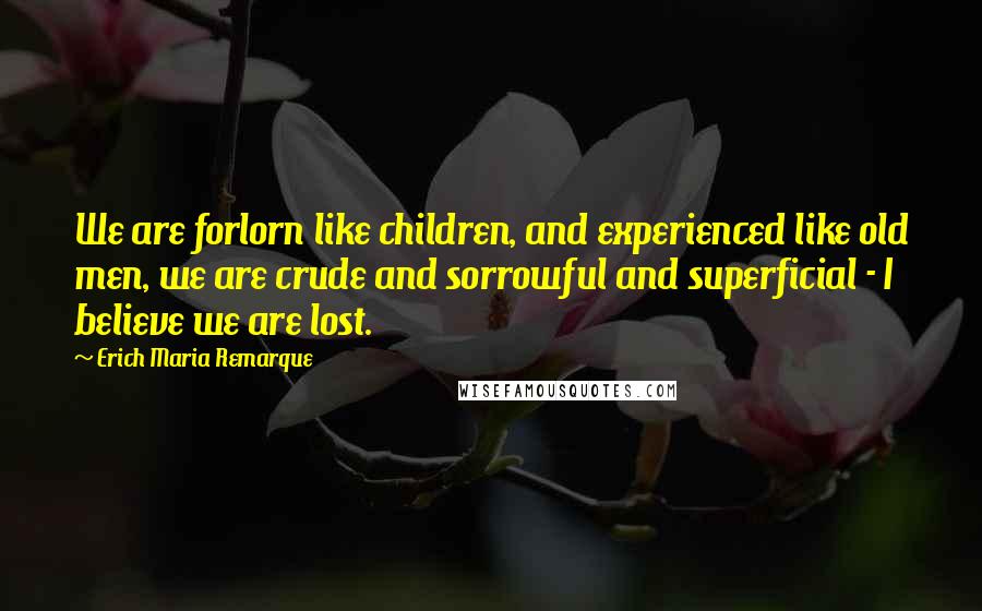 Erich Maria Remarque Quotes: We are forlorn like children, and experienced like old men, we are crude and sorrowful and superficial - I believe we are lost.