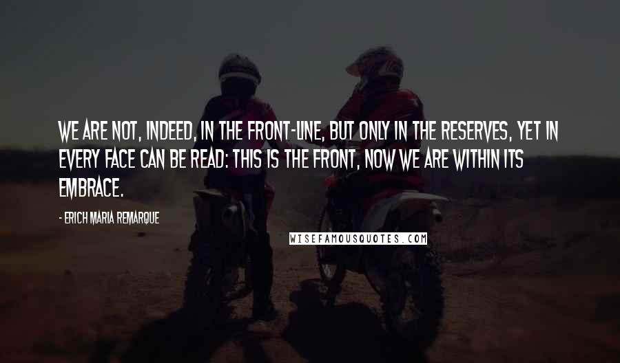 Erich Maria Remarque Quotes: We are not, indeed, in the front-line, but only in the reserves, yet in every face can be read: This is the front, now we are within its embrace.