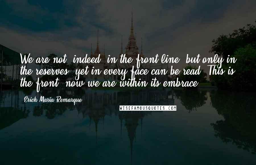 Erich Maria Remarque Quotes: We are not, indeed, in the front-line, but only in the reserves, yet in every face can be read: This is the front, now we are within its embrace.