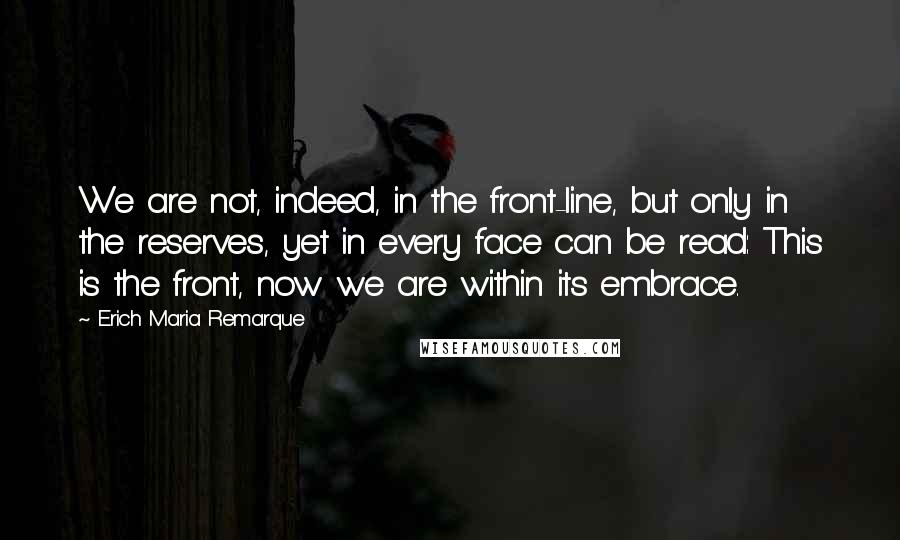 Erich Maria Remarque Quotes: We are not, indeed, in the front-line, but only in the reserves, yet in every face can be read: This is the front, now we are within its embrace.