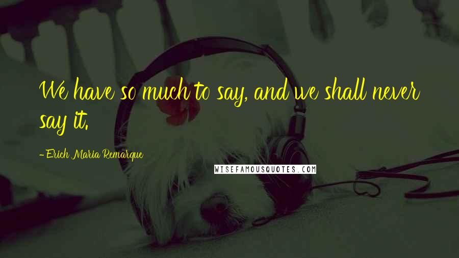 Erich Maria Remarque Quotes: We have so much to say, and we shall never say it.