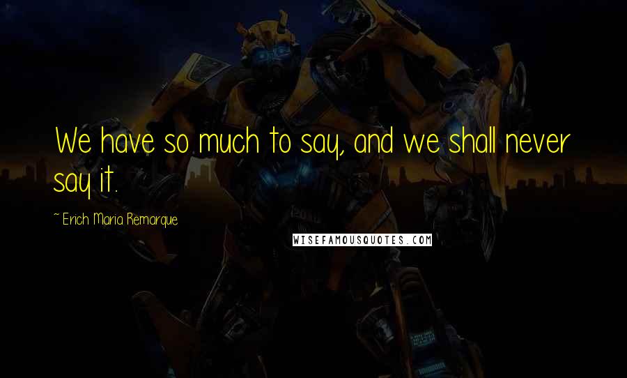 Erich Maria Remarque Quotes: We have so much to say, and we shall never say it.