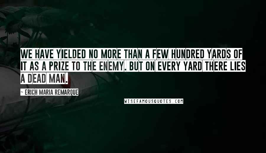 Erich Maria Remarque Quotes: We have yielded no more than a few hundred yards of it as a prize to the enemy. But on every yard there lies a dead man.