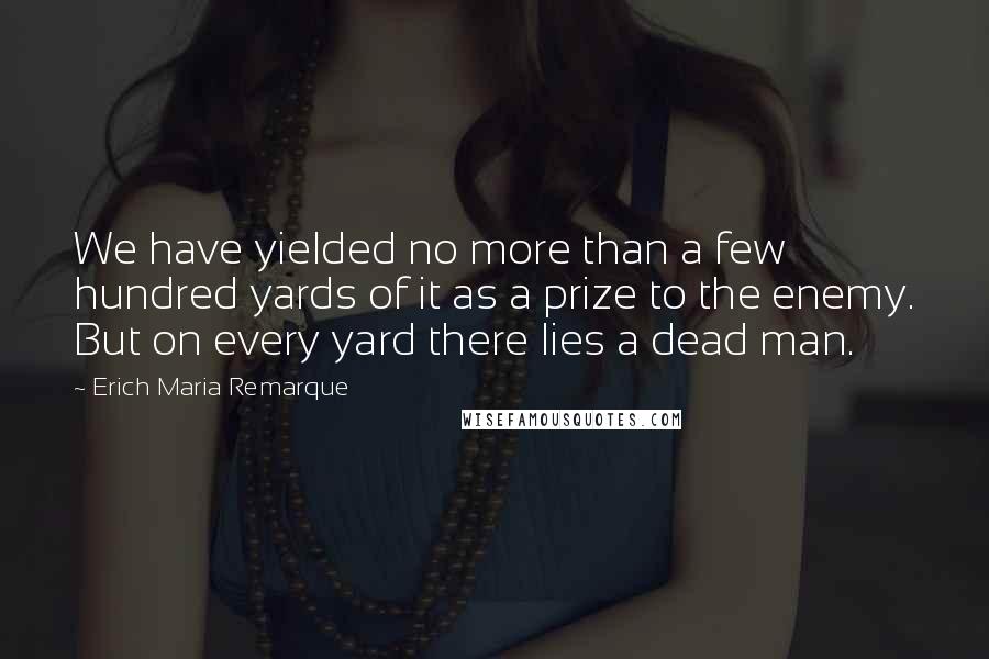 Erich Maria Remarque Quotes: We have yielded no more than a few hundred yards of it as a prize to the enemy. But on every yard there lies a dead man.