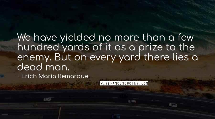 Erich Maria Remarque Quotes: We have yielded no more than a few hundred yards of it as a prize to the enemy. But on every yard there lies a dead man.