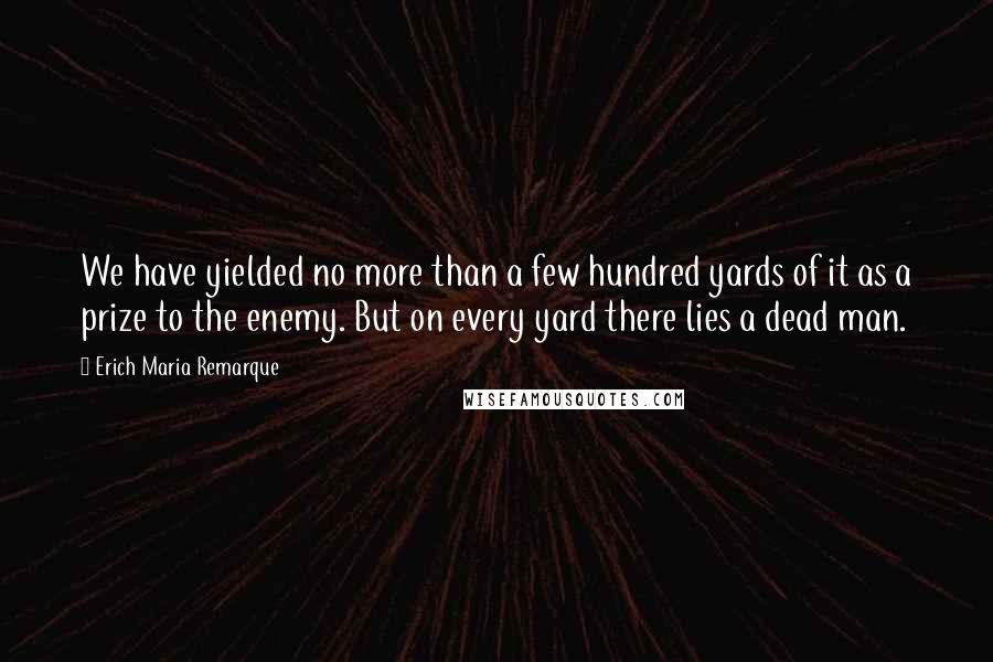 Erich Maria Remarque Quotes: We have yielded no more than a few hundred yards of it as a prize to the enemy. But on every yard there lies a dead man.