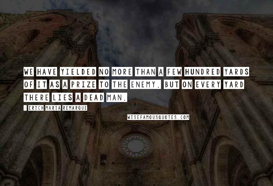 Erich Maria Remarque Quotes: We have yielded no more than a few hundred yards of it as a prize to the enemy. But on every yard there lies a dead man.