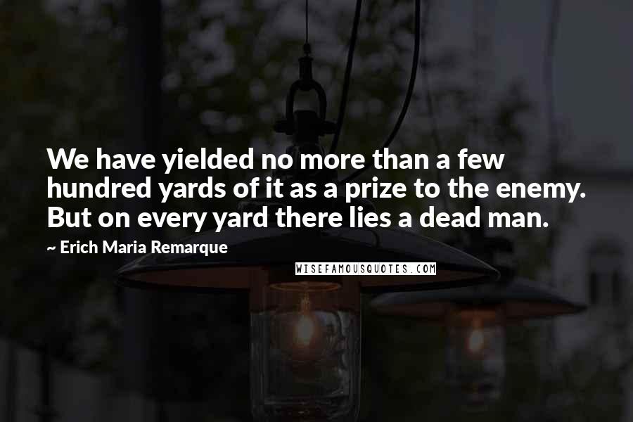 Erich Maria Remarque Quotes: We have yielded no more than a few hundred yards of it as a prize to the enemy. But on every yard there lies a dead man.