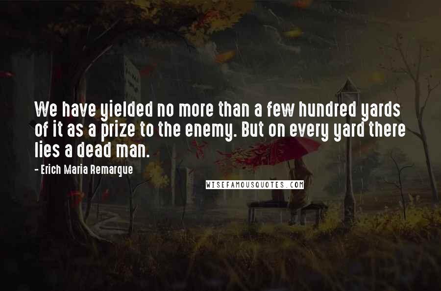 Erich Maria Remarque Quotes: We have yielded no more than a few hundred yards of it as a prize to the enemy. But on every yard there lies a dead man.