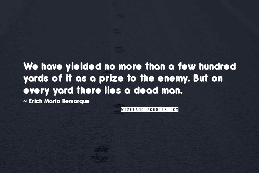 Erich Maria Remarque Quotes: We have yielded no more than a few hundred yards of it as a prize to the enemy. But on every yard there lies a dead man.