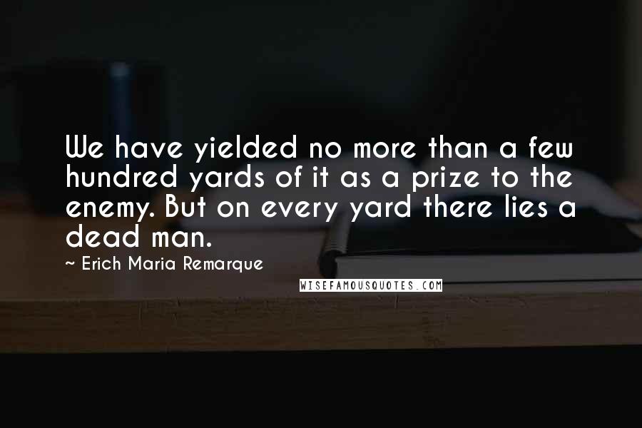 Erich Maria Remarque Quotes: We have yielded no more than a few hundred yards of it as a prize to the enemy. But on every yard there lies a dead man.