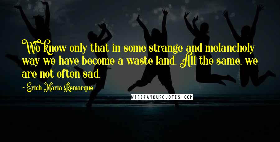 Erich Maria Remarque Quotes: We know only that in some strange and melancholy way we have become a waste land. All the same, we are not often sad.