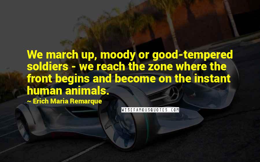 Erich Maria Remarque Quotes: We march up, moody or good-tempered soldiers - we reach the zone where the front begins and become on the instant human animals.