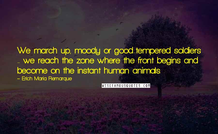 Erich Maria Remarque Quotes: We march up, moody or good-tempered soldiers - we reach the zone where the front begins and become on the instant human animals.