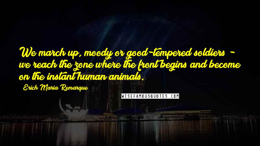 Erich Maria Remarque Quotes: We march up, moody or good-tempered soldiers - we reach the zone where the front begins and become on the instant human animals.