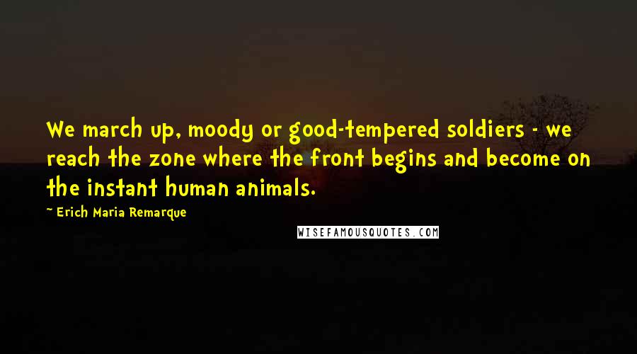 Erich Maria Remarque Quotes: We march up, moody or good-tempered soldiers - we reach the zone where the front begins and become on the instant human animals.