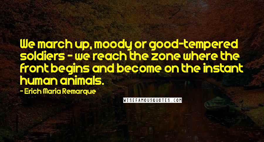 Erich Maria Remarque Quotes: We march up, moody or good-tempered soldiers - we reach the zone where the front begins and become on the instant human animals.