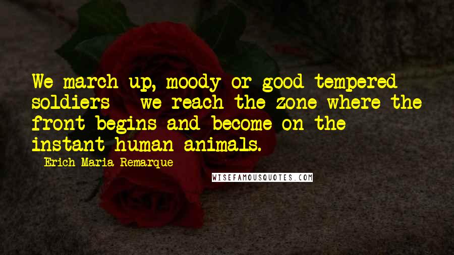 Erich Maria Remarque Quotes: We march up, moody or good-tempered soldiers - we reach the zone where the front begins and become on the instant human animals.