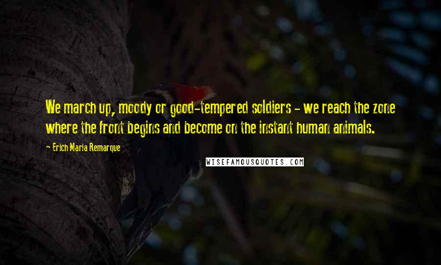 Erich Maria Remarque Quotes: We march up, moody or good-tempered soldiers - we reach the zone where the front begins and become on the instant human animals.