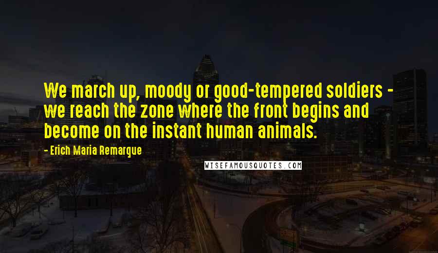 Erich Maria Remarque Quotes: We march up, moody or good-tempered soldiers - we reach the zone where the front begins and become on the instant human animals.