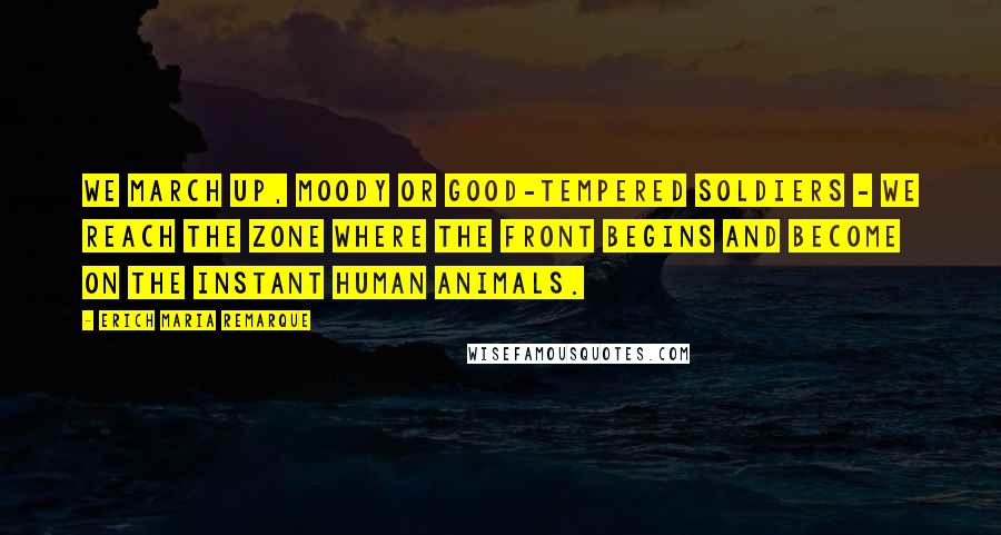 Erich Maria Remarque Quotes: We march up, moody or good-tempered soldiers - we reach the zone where the front begins and become on the instant human animals.