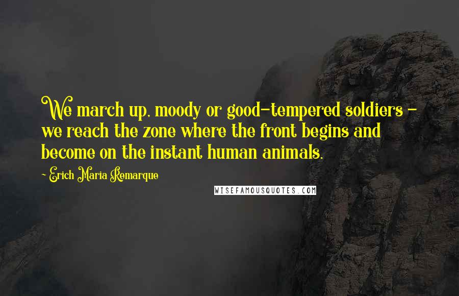 Erich Maria Remarque Quotes: We march up, moody or good-tempered soldiers - we reach the zone where the front begins and become on the instant human animals.